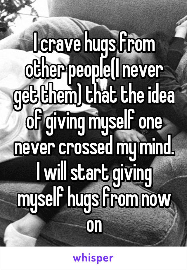 I crave hugs from other people(I never get them) that the idea of giving myself one never crossed my mind. I will start giving myself hugs from now on