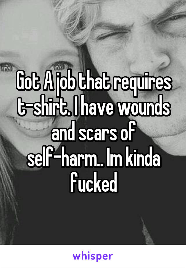 Got A job that requires t-shirt. I have wounds and scars of self-harm.. Im kinda fucked