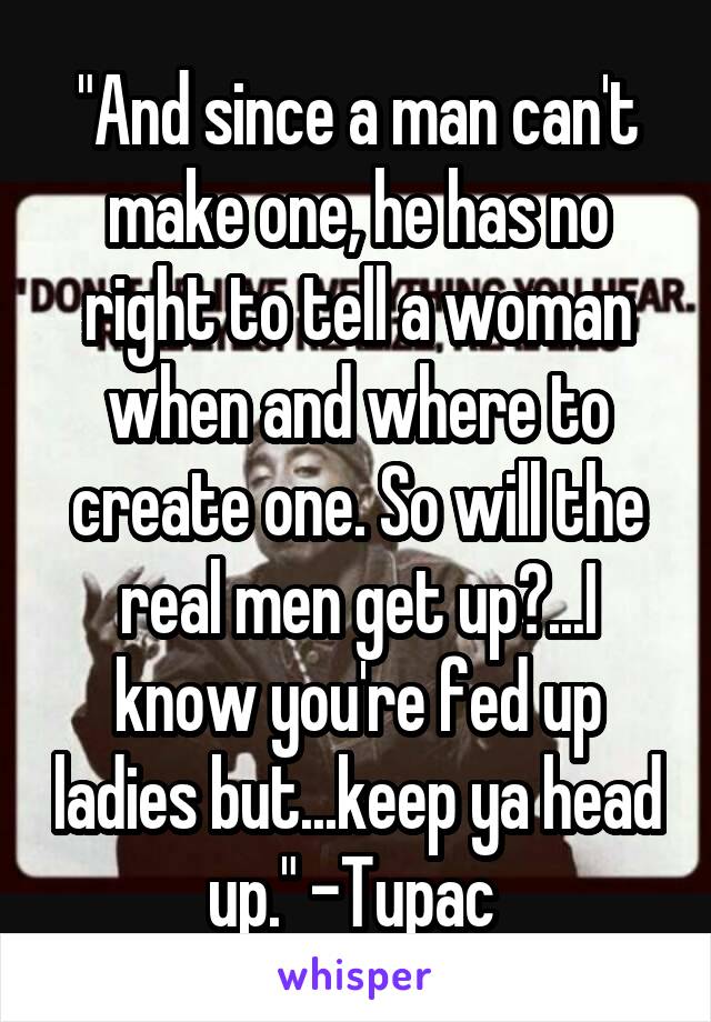 "And since a man can't make one, he has no right to tell a woman when and where to create one. So will the real men get up?...I know you're fed up ladies but...keep ya head up." -Tupac 