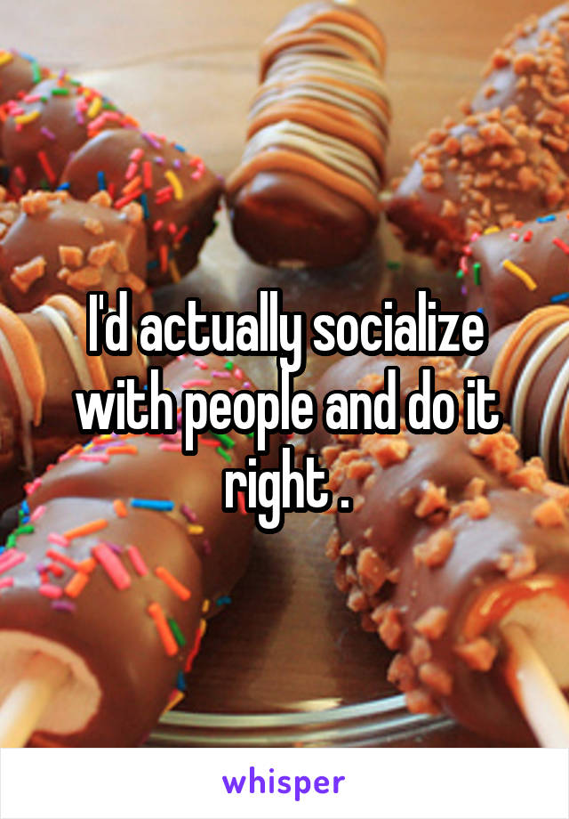 I'd actually socialize with people and do it right .