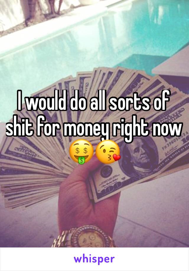 I would do all sorts of shit for money right now 🤑😘