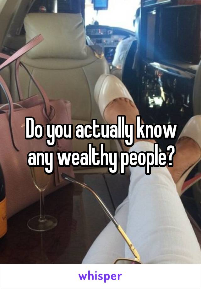 Do you actually know any wealthy people?