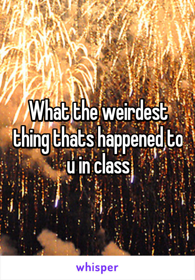 What the weirdest thing thats happened to u in class