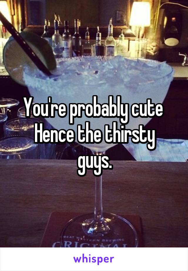 You're probably cute 
Hence the thirsty guys.