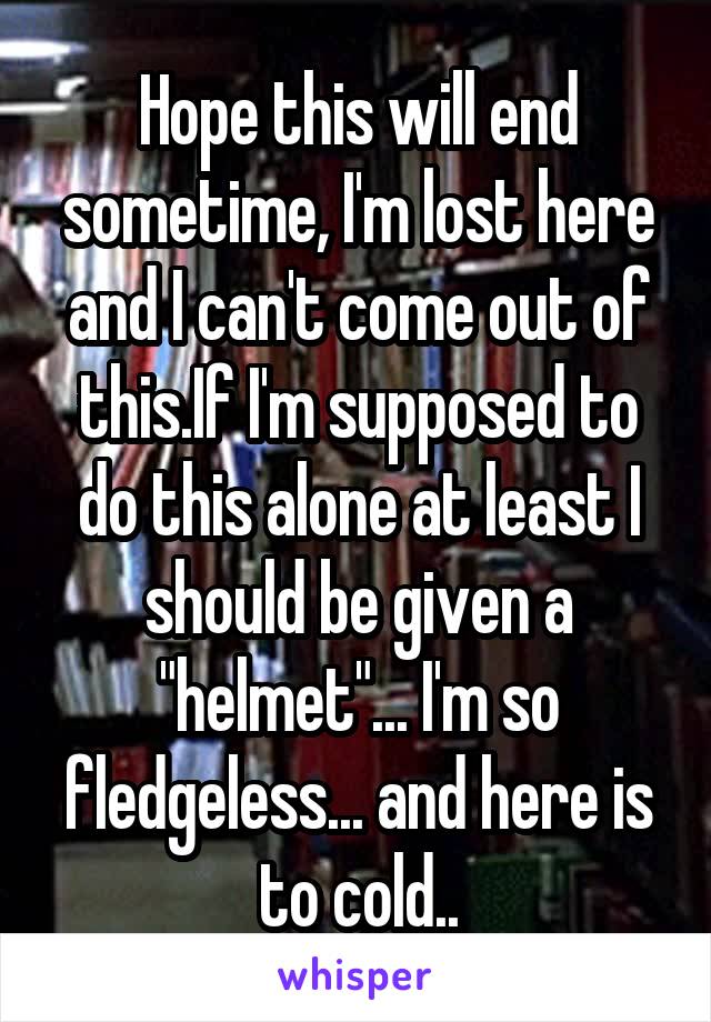 Hope this will end sometime, I'm lost here and I can't come out of this.If I'm supposed to do this alone at least I should be given a "helmet"... I'm so fledgeless... and here is to cold..