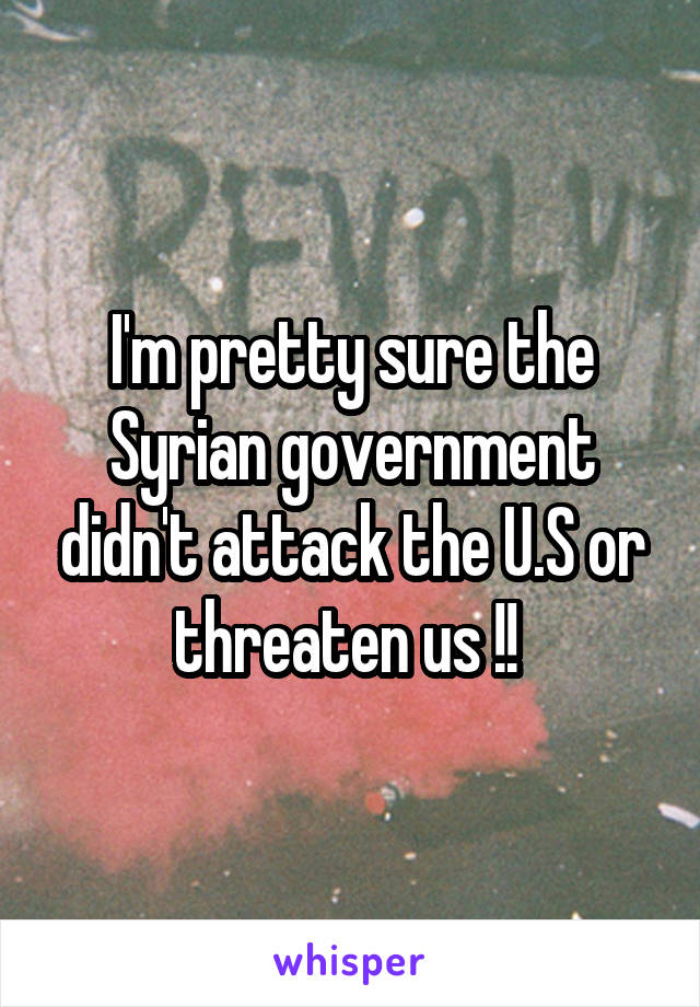 I'm pretty sure the Syrian government didn't attack the U.S or threaten us !! 