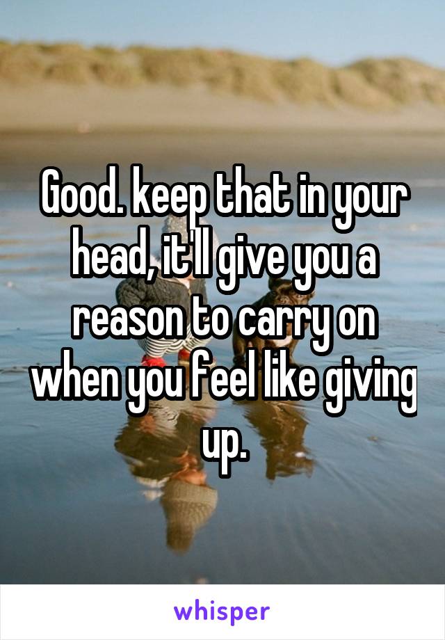 Good. keep that in your head, it'll give you a reason to carry on when you feel like giving up.