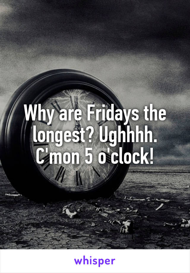 Why are Fridays the longest? Ughhhh. C'mon 5 o'clock!