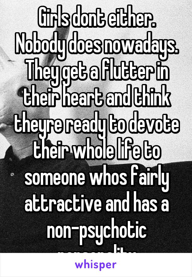 Girls dont either. Nobody does nowadays. They get a flutter in their heart and think theyre ready to devote their whole life to someone whos fairly attractive and has a non-psychotic personality