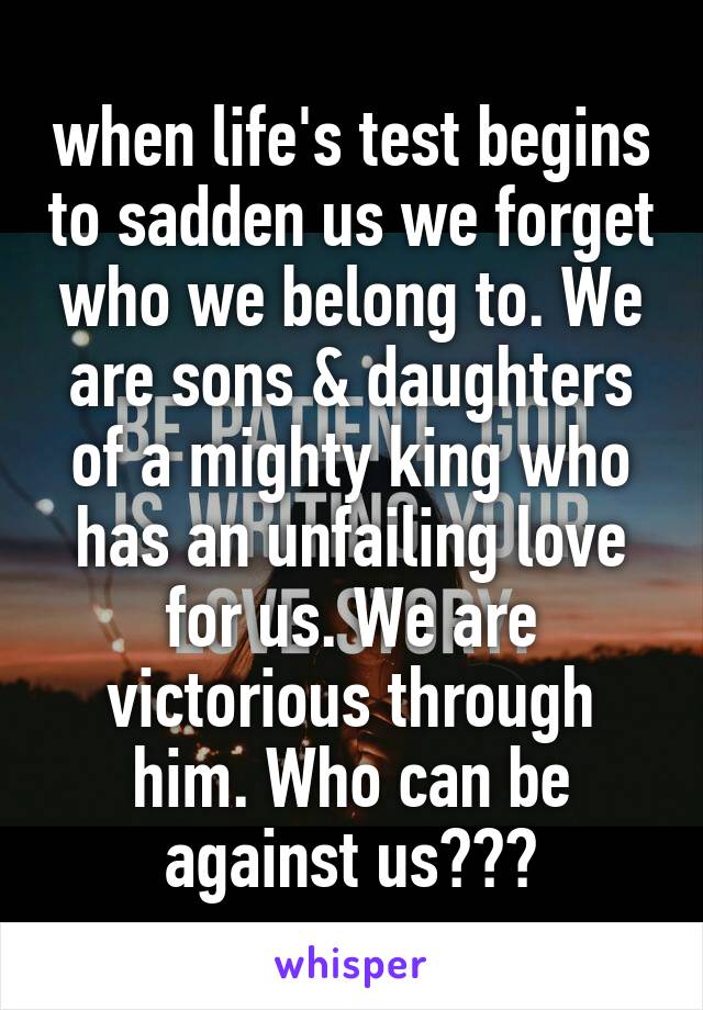 when life's test begins to sadden us we forget who we belong to. We are sons & daughters of a mighty king who has an unfailing love for us. We are victorious through him. Who can be against us???