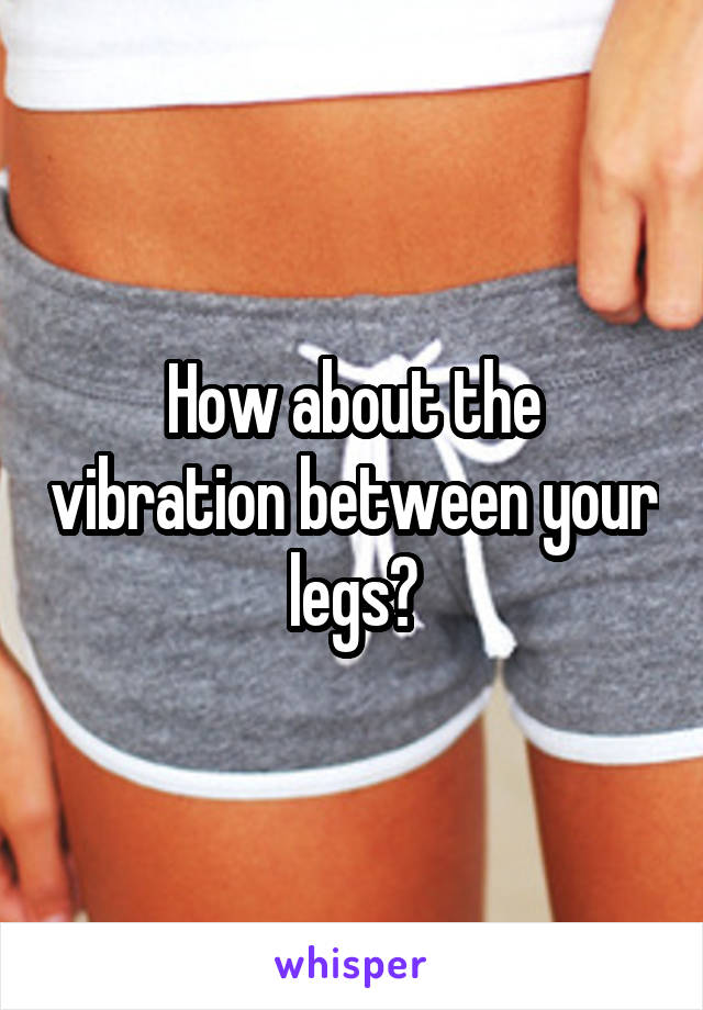 How about the vibration between your legs?