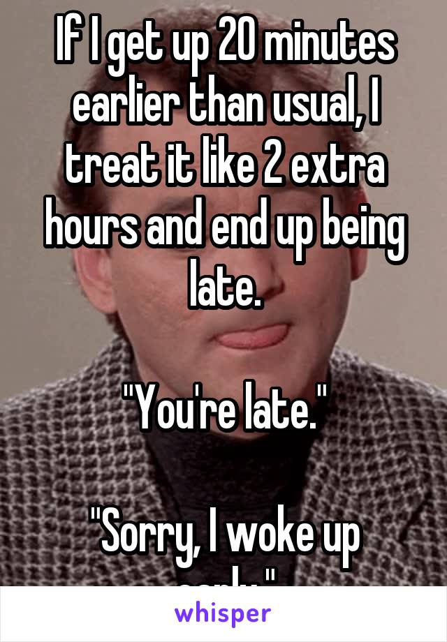 If I get up 20 minutes earlier than usual, I treat it like 2 extra hours and end up being late.

"You're late."

"Sorry, I woke up early."