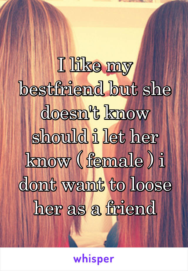 I like my bestfriend but she doesn't know should i let her know ( female ) i dont want to loose her as a friend