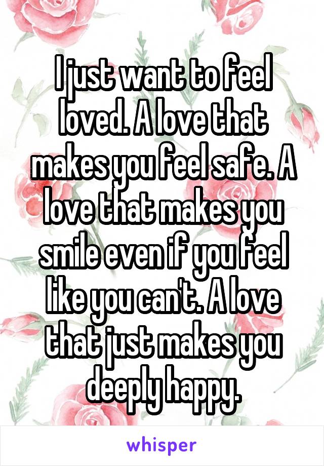 I just want to feel loved. A love that makes you feel safe. A love that makes you smile even if you feel like you can't. A love that just makes you deeply happy.