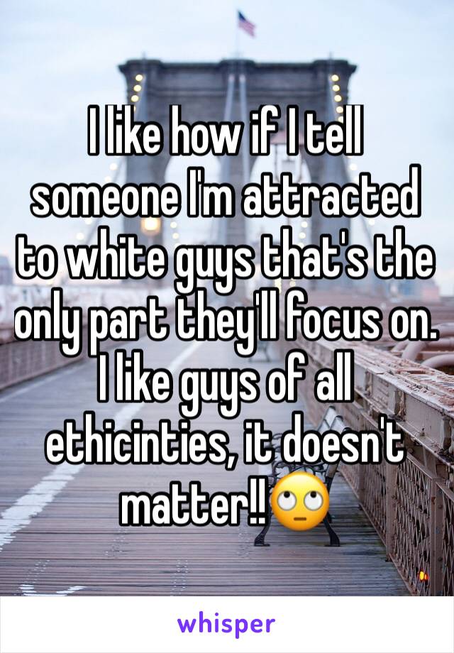 I like how if I tell someone I'm attracted to white guys that's the only part they'll focus on. I like guys of all ethicinties, it doesn't matter!!🙄