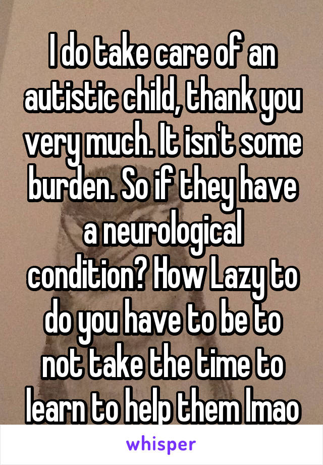 I do take care of an autistic child, thank you very much. It isn't some burden. So if they have a neurological condition? How Lazy to do you have to be to not take the time to learn to help them lmao