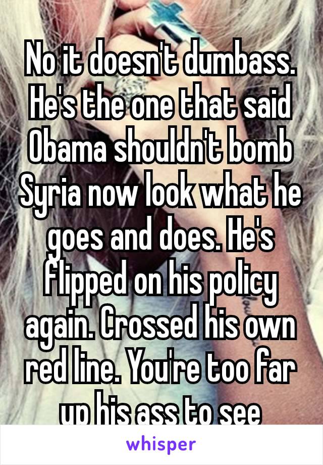 No it doesn't dumbass. He's the one that said Obama shouldn't bomb Syria now look what he goes and does. He's flipped on his policy  again. Crossed his own red line. You're too far up his ass to see​