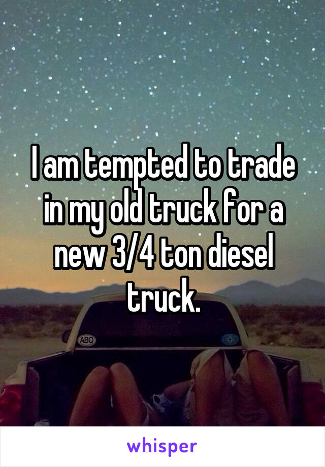 I am tempted to trade in my old truck for a new 3/4 ton diesel truck.