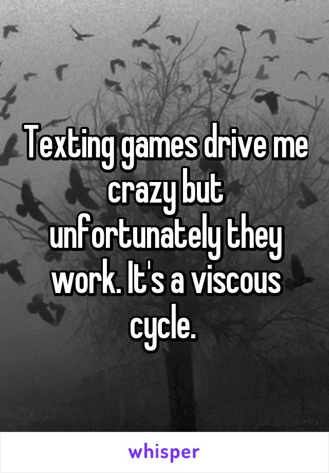 Texting games drive me crazy but unfortunately they work. It's a viscous cycle. 