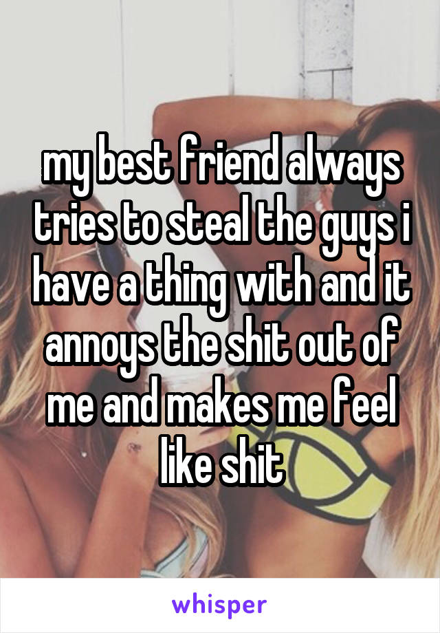 my best friend always tries to steal the guys i have a thing with and it annoys the shit out of me and makes me feel like shit