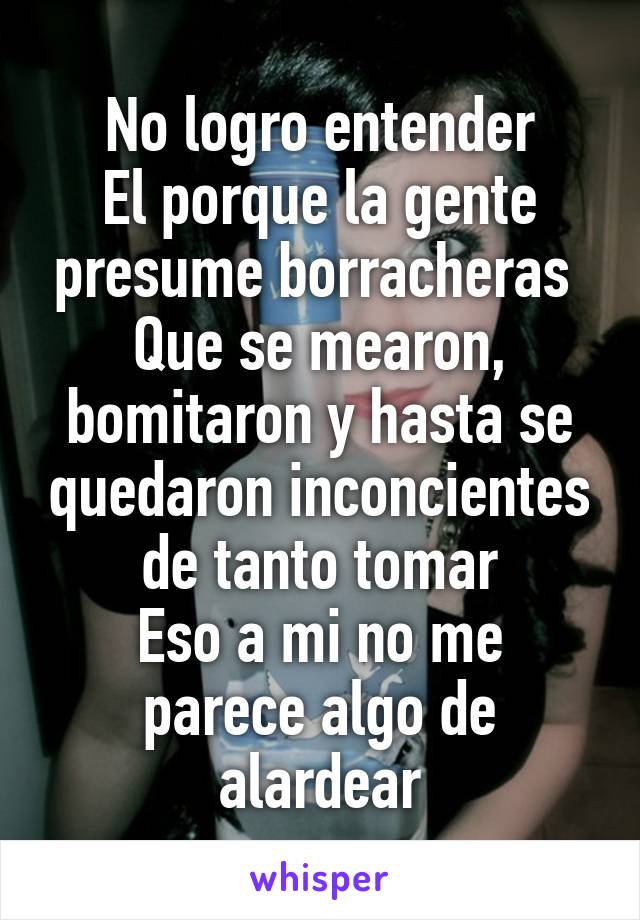 No logro entender
El porque la gente presume borracheras 
Que se mearon, bomitaron y hasta se quedaron inconcientes de tanto tomar
Eso a mi no me parece algo de alardear