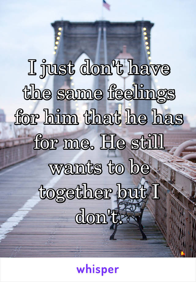 I just don't have the same feelings for him that he has for me. He still wants to be together but I don't.