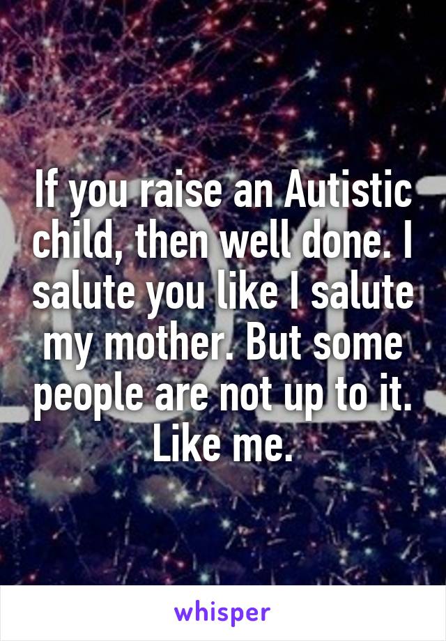 If you raise an Autistic child, then well done. I salute you like I salute my mother. But some people are not up to it. Like me.