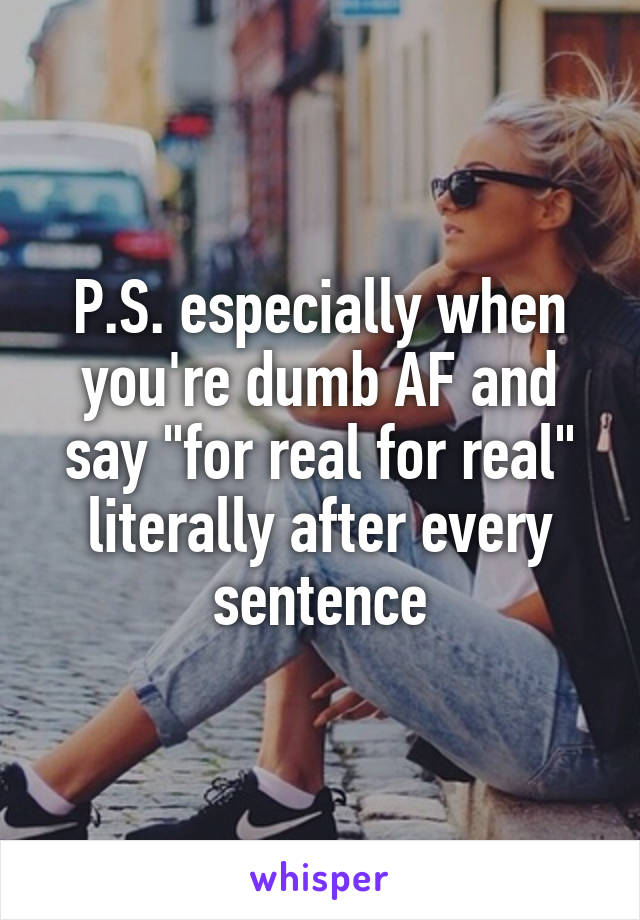 P.S. especially when you're dumb AF and say "for real for real" literally after every sentence