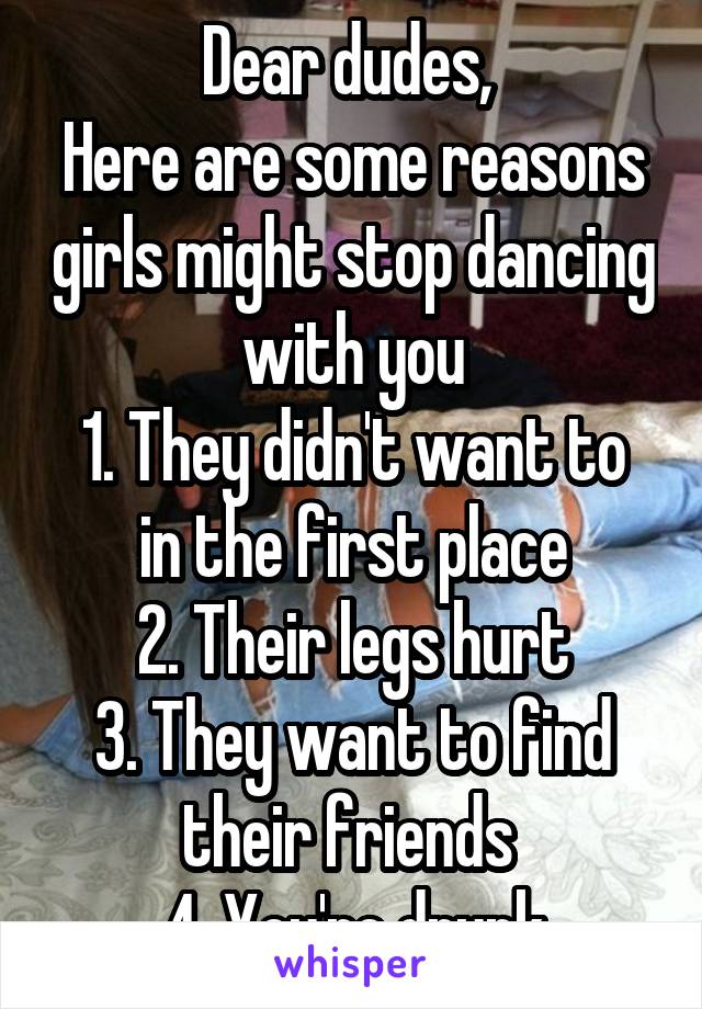 Dear dudes, 
Here are some reasons girls might stop dancing with you
1. They didn't want to in the first place
2. Their legs hurt
3. They want to find their friends 
4. You're drunk