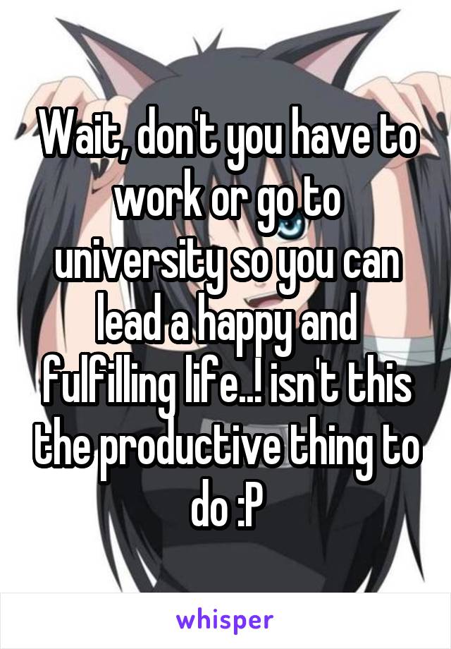 Wait, don't you have to work or go to university so you can lead a happy and fulfilling life..! isn't this the productive thing to do :P