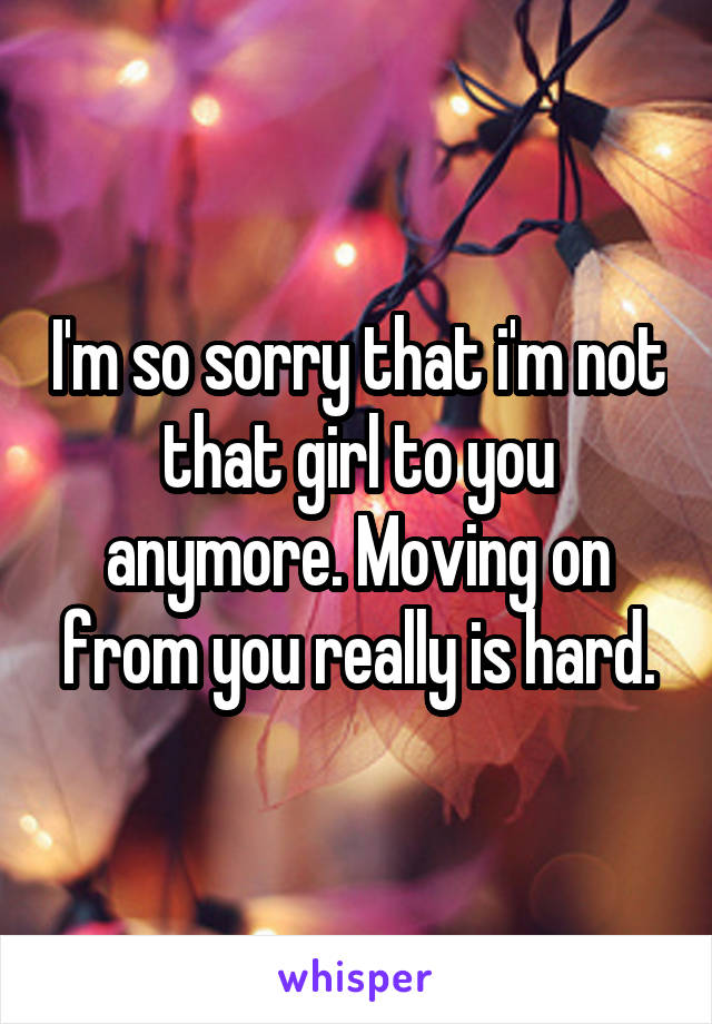 I'm so sorry that i'm not that girl to you anymore. Moving on from you really is hard.