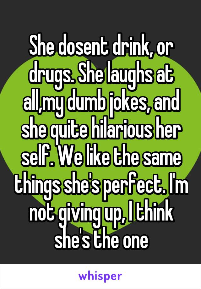 She dosent drink, or drugs. She laughs at all,my dumb jokes, and she quite hilarious her self. We like the same things she's perfect. I'm not giving up, I think she's the one