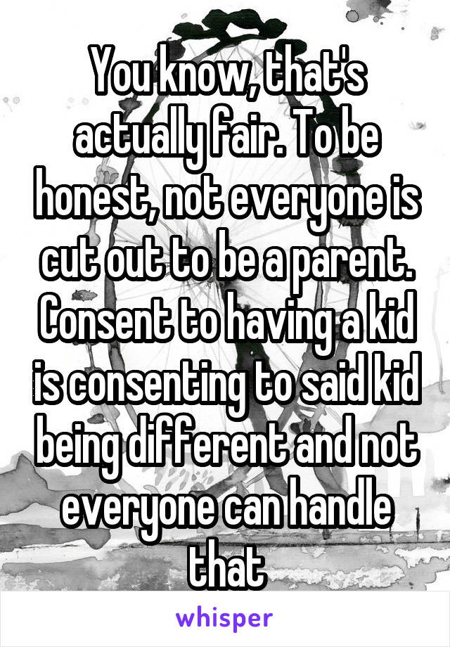 You know, that's actually fair. To be honest, not everyone is cut out to be a parent. Consent to having a kid is consenting to said kid being different and not everyone can handle that