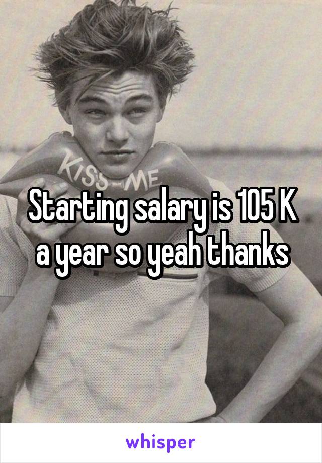 Starting salary is 105 K a year so yeah thanks