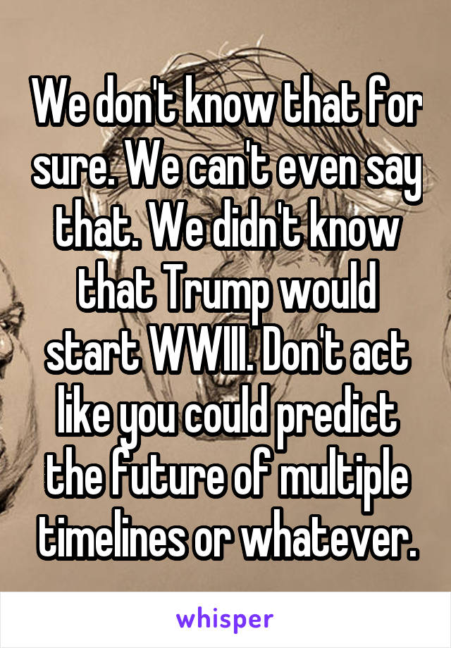 We don't know that for sure. We can't even say that. We didn't know that Trump would start WWIII. Don't act like you could predict the future of multiple timelines or whatever.