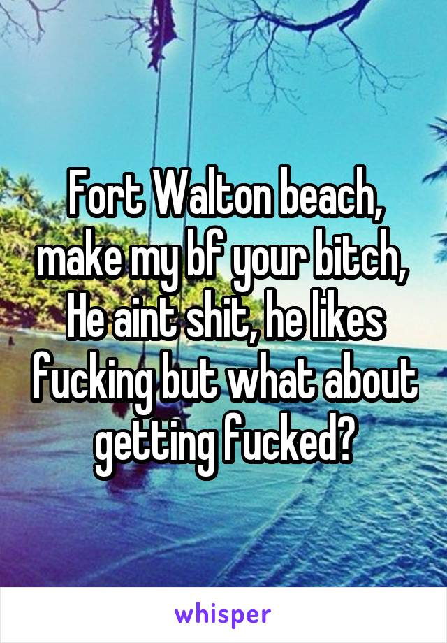 Fort Walton beach, make my bf your bitch, 
He aint shit, he likes fucking but what about getting fucked?