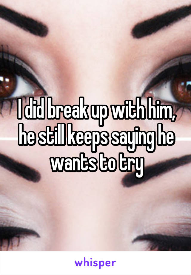 I did break up with him, he still keeps saying he wants to try