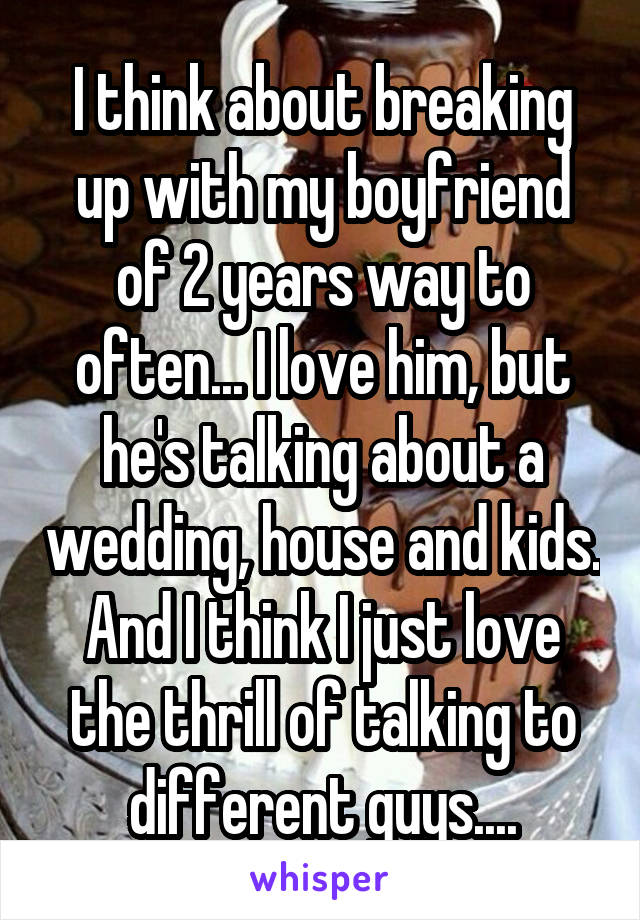 I think about breaking up with my boyfriend of 2 years way to often... I love him, but he's talking about a wedding, house and kids. And I think I just love the thrill of talking to different guys....