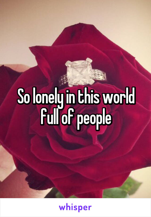 So lonely in this world full of people