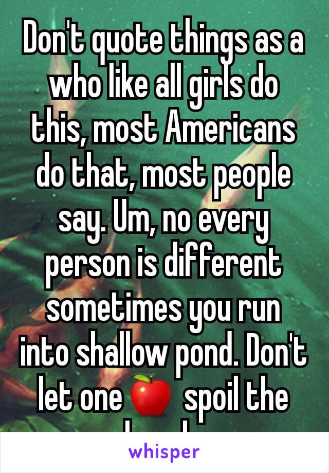 Don't quote things as a who like all girls do this, most Americans do that, most people say. Um, no every person is different sometimes you run into shallow pond. Don't let one🍎 spoil the bunch.