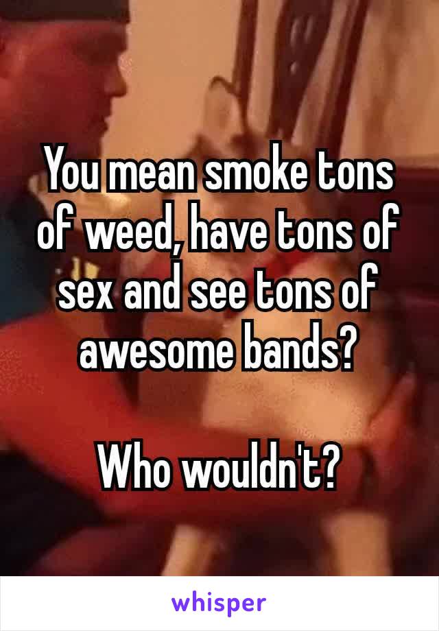 You mean smoke tons of weed, have tons of sex and see tons of awesome​ bands?

Who wouldn't?