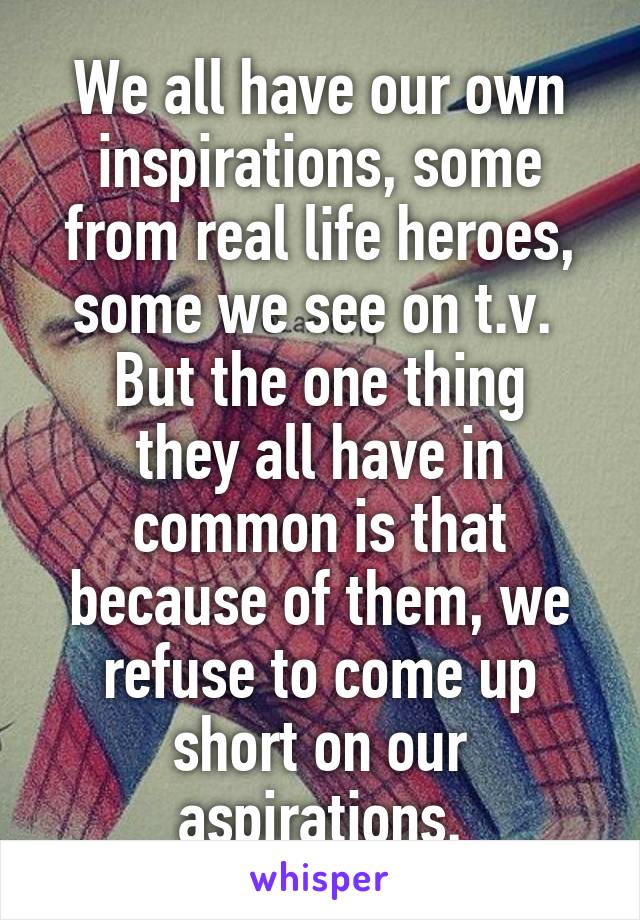 We all have our own inspirations, some from real life heroes, some we see on t.v. 
But the one thing they all have in common is that because of them, we refuse to come up short on our aspirations.