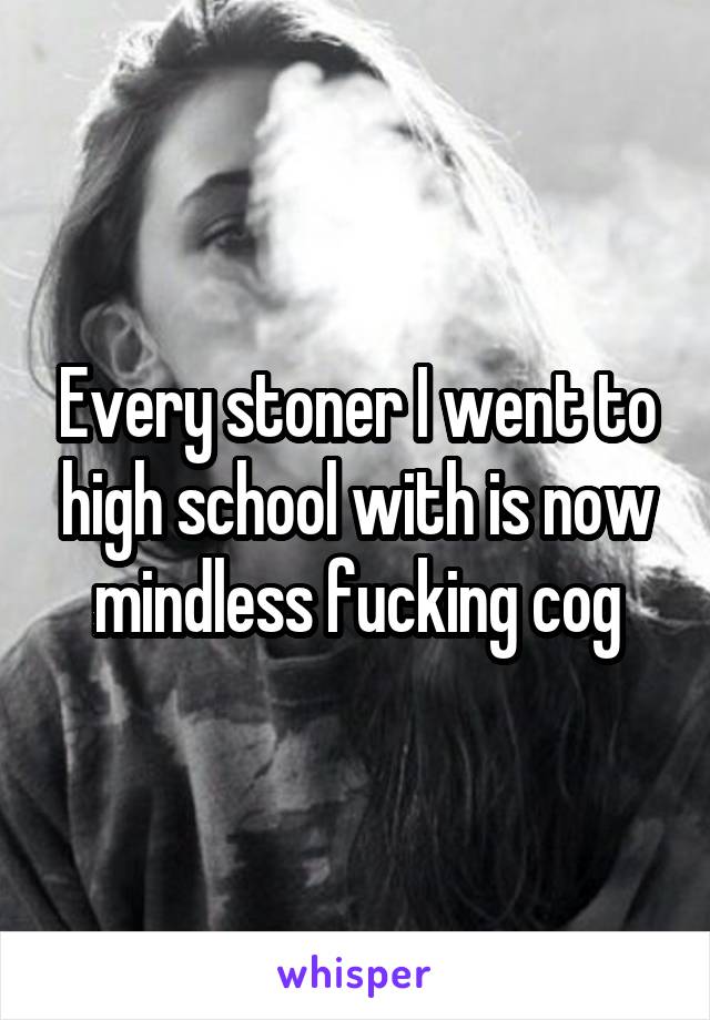 Every stoner I went to high school with is now mindless fucking cog