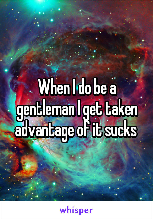 When I do be a gentleman I get taken advantage of it sucks 