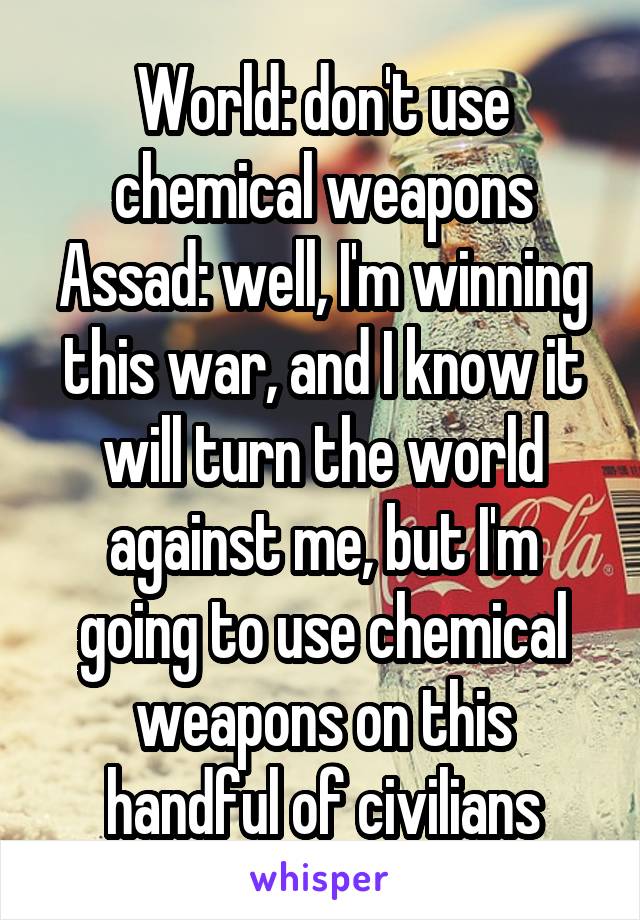 World: don't use chemical weapons
Assad: well, I'm winning this war, and I know it will turn the world against me, but I'm going to use chemical weapons on this handful of civilians