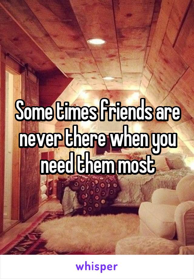 Some times friends are never there when you need them most