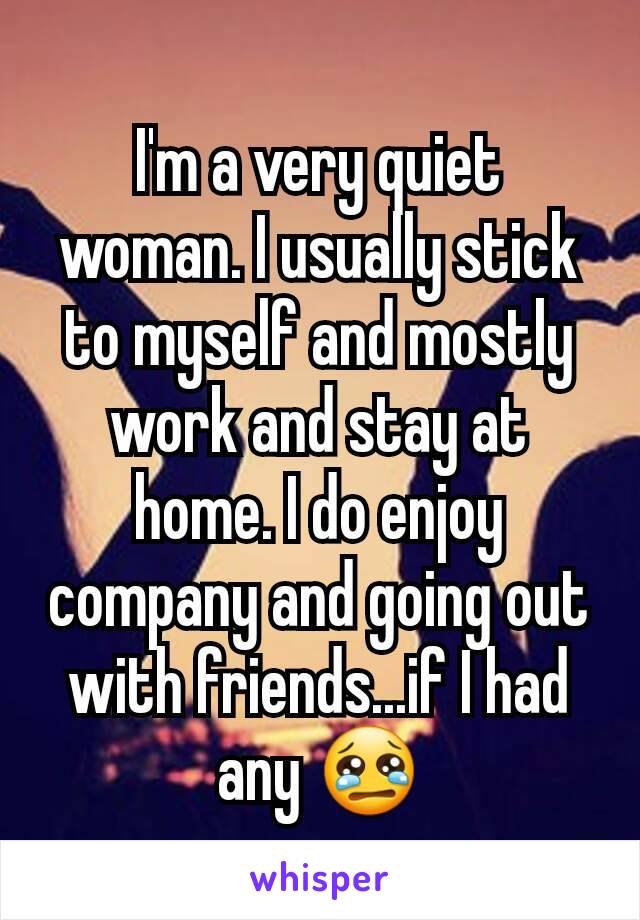 I'm a very quiet woman. I usually stick to myself and mostly work and stay at home. I do enjoy company and going out with friends...if I had any 😢