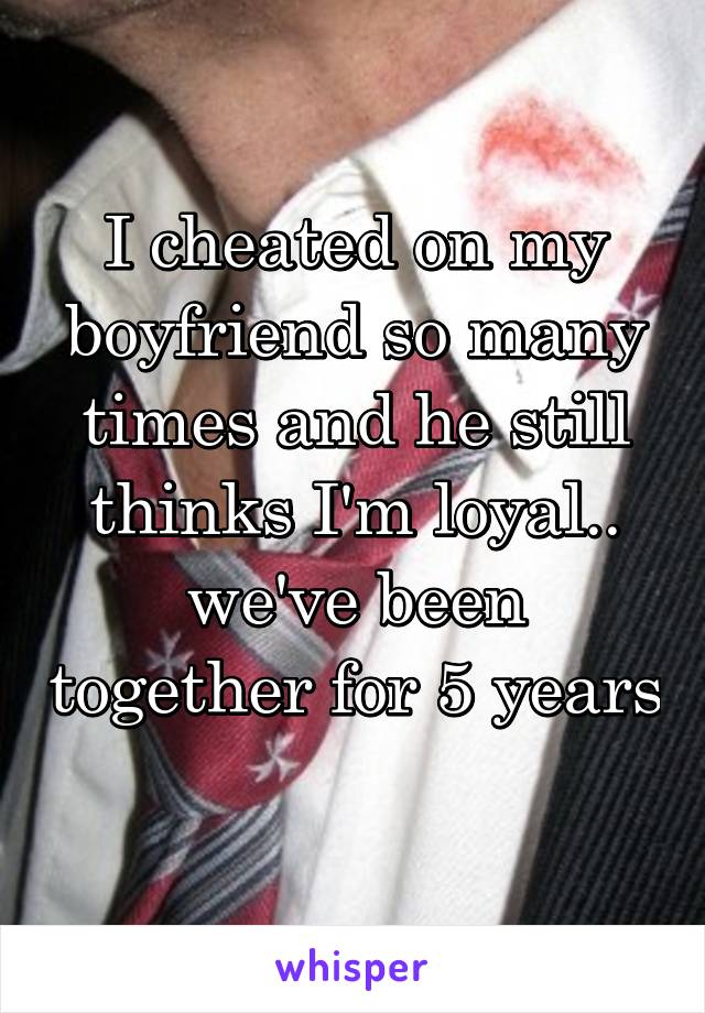 I cheated on my boyfriend so many times and he still thinks I'm loyal.. we've been together for 5 years 