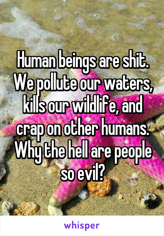 Human beings are shit. We pollute our waters, kills our wildlife, and crap on other humans. Why the hell are people so evil?