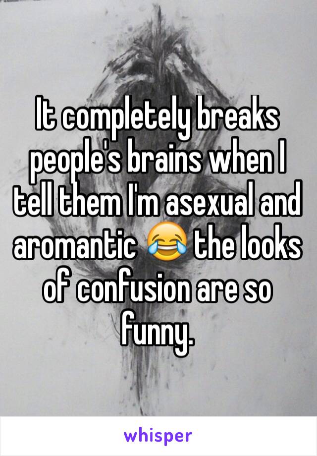 It completely breaks people's brains when I tell them I'm asexual and aromantic 😂 the looks of confusion are so funny.